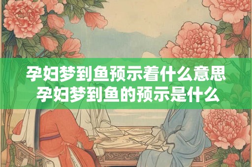 孕妇梦到鱼预示着什么意思 孕妇梦到鱼的预示是什么 孕妇梦到鱼预示着什么意思 孕妇梦到鱼的预示是什么