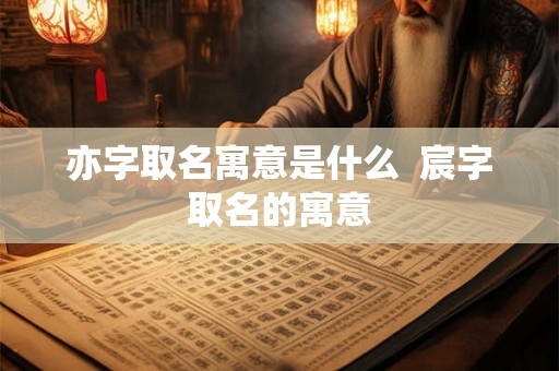亦字取名寓意是什么  宸字取名的寓意