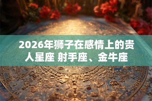 2026年狮子在感情上的贵人星座 射手座、金牛座