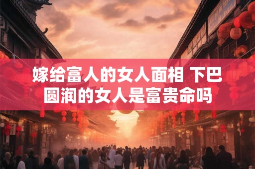 嫁给富人的女人面相 下巴圆润的女人是富贵命吗 嫁给富人的女人面相 下巴圆润的女人是富贵命吗