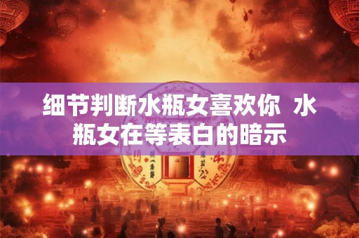 细节判断水瓶女喜欢你  水瓶女在等表白的暗示