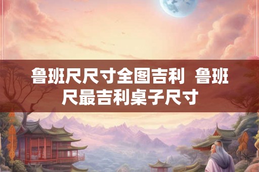 鲁班尺尺寸全图吉利  鲁班尺最吉利桌子尺寸