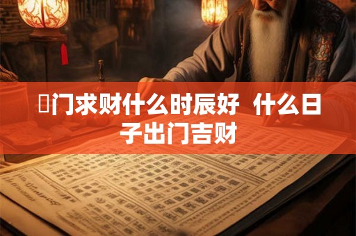 岀门求财什么时辰好  什么日子出门吉财