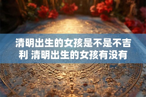 清明出生的女孩是不是不吉利 清明出生的女孩有没有不吉利的说法
