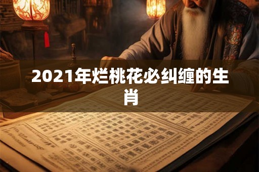 2021年烂桃花必纠缠的生肖 2021年烂桃花必纠缠的生肖