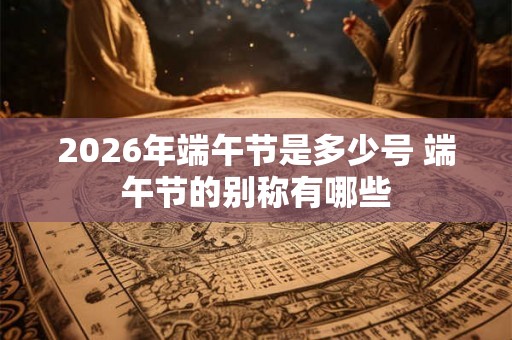 2026年端午节是多少号 端午节的别称有哪些 2026年端午节是多少号 端午节的别称有哪些
