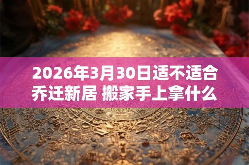 2026年3月30日适不适合乔迁新居 搬家手上拿什么东西