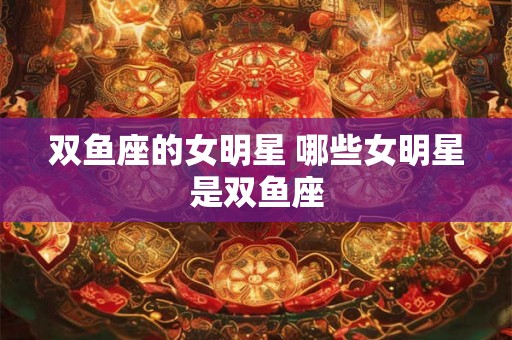 双鱼座的女明星 哪些女明星是双鱼座