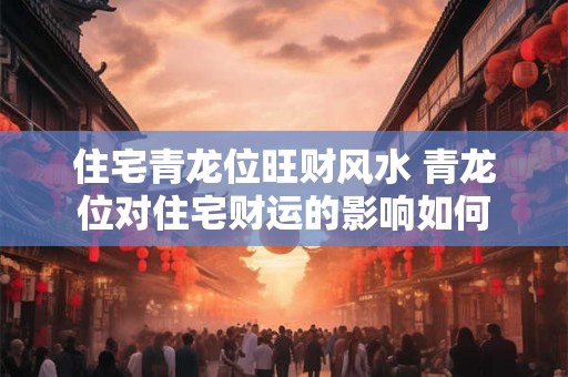 住宅青龙位旺财风水 青龙位对住宅财运的影响如何 住宅青龙位旺财风水 青龙位对住宅财运的影响如何