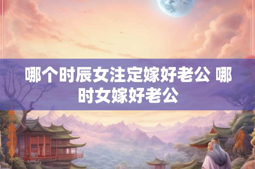 哪个时辰女注定嫁好老公 哪时女嫁好老公