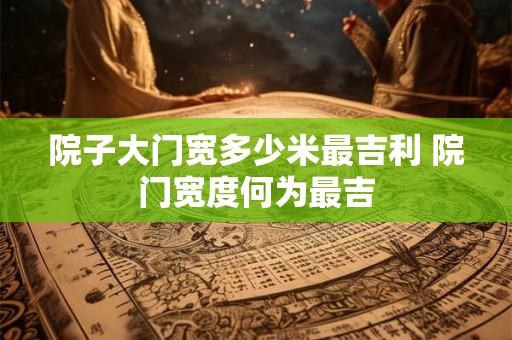 院子大门宽多少米最吉利 院门宽度何为最吉