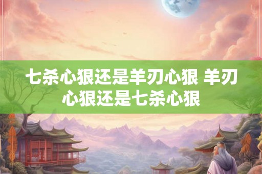 七杀心狠还是羊刃心狠 羊刃心狠还是七杀心狠