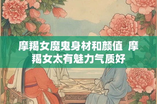 摩羯女魔鬼身材和颜值 摩羯女太有魅力气质好 摩羯女魔鬼身材和颜值 摩羯女太有魅力气质好
