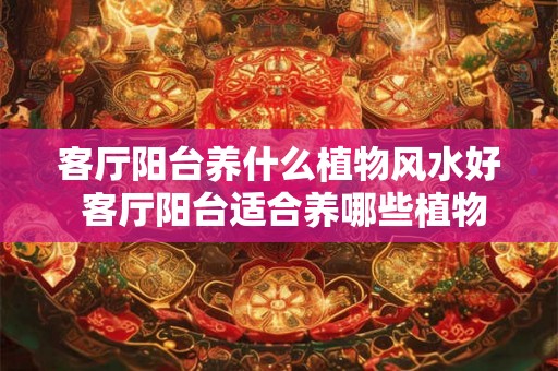 客厅阳台养什么植物风水好 客厅阳台适合养哪些植物