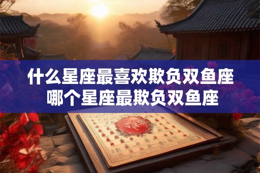 什么星座最喜欢欺负双鱼座 哪个星座最欺负双鱼座