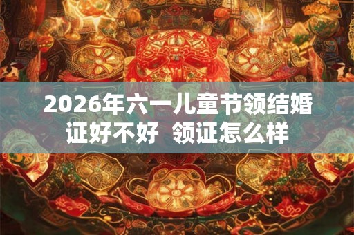 2026年六一儿童节领结婚证好不好  领证怎么样