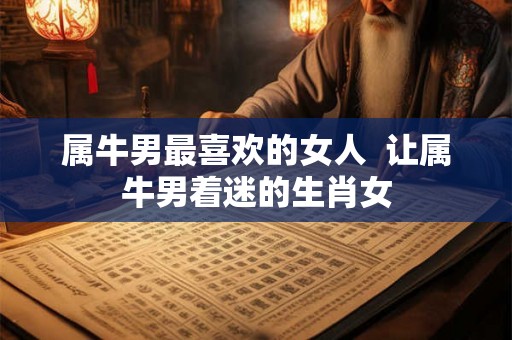 属牛男最喜欢的女人  让属牛男着迷的生肖女