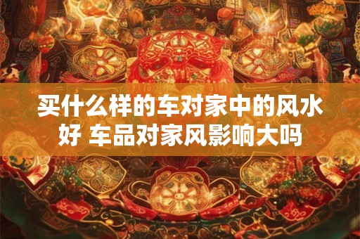 买什么样的车对家中的风水好 车品对家风影响大吗