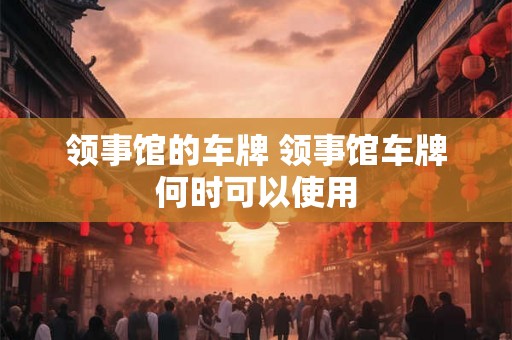 领事馆的车牌 领事馆车牌何时可以使用 领事馆的车牌 领事馆车牌何时可以使用