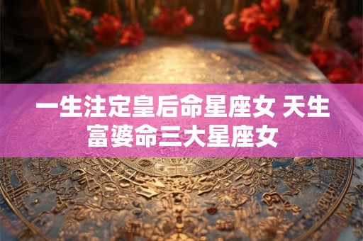 一生注定皇后命星座女 天生富婆命三大星座女 一生注定皇后命星座女 天生富婆命三大星座女