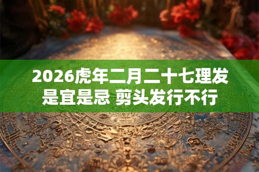 2026虎年二月二十七理发是宜是忌 剪头发行不行