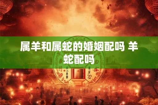 属羊和属蛇的婚姻配吗 羊蛇配吗