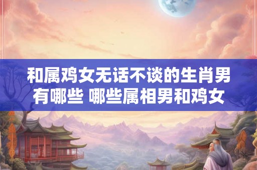 和属鸡女无话不谈的生肖男有哪些 哪些属相男和鸡女最聊得来