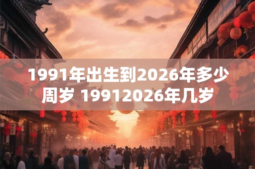 1991年出生到2026年多少周岁 19912026年几岁