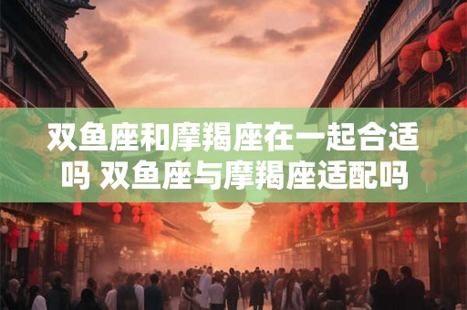 双鱼座和摩羯座在一起合适吗 双鱼座与摩羯座适配吗
