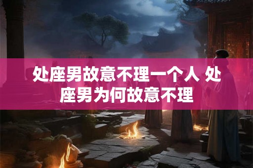 处座男故意不理一个人 处座男为何故意不理