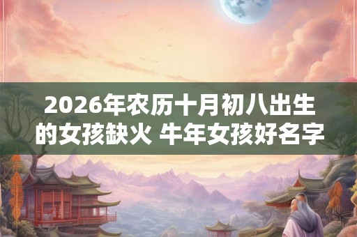 2026年农历十月初八出生的女孩缺火 牛年女孩好名字推荐 2026年农历十月初八出生的女孩缺火 牛年女孩好名字推荐
