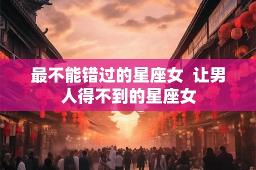 最不能错过的星座女  让男人得不到的星座女