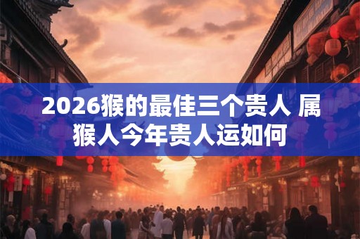 2026猴的最佳三个贵人 属猴人今年贵人运如何