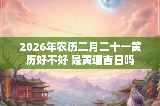 2026年农历二月二十一黄历好不好 是黄道吉日吗
