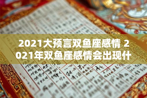 2021大预言双鱼座感情 2021年双鱼座感情会出现什么样的大预言