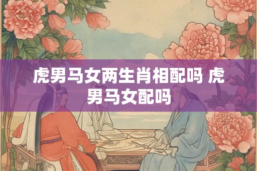 虎男马女两生肖相配吗 虎男马女配吗 虎男马女两生肖相配吗 虎男马女配吗
