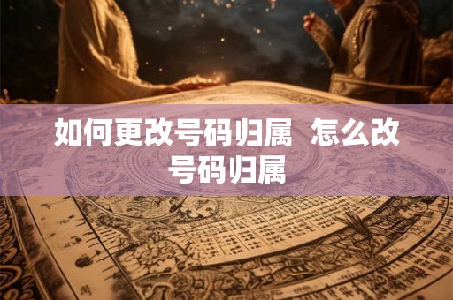 如何更改号码归属  怎么改号码归属