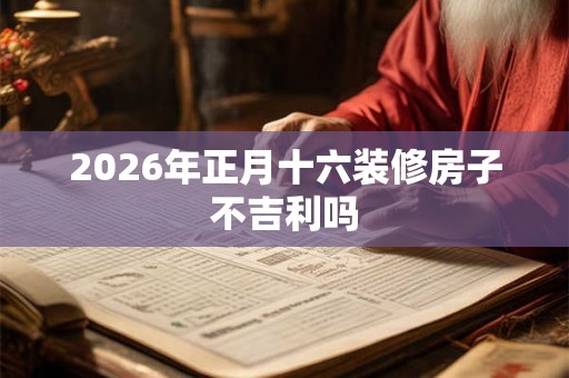 2026年正月十六装修房子不吉利吗