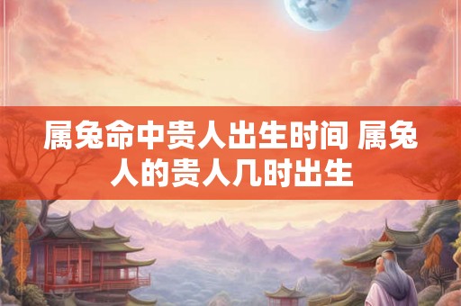 属兔命中贵人出生时间 属兔人的贵人几时出生 属兔命中贵人出生时间 属兔人的贵人几时出生