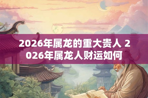 2026年属龙的重大贵人 2026年属龙人财运如何