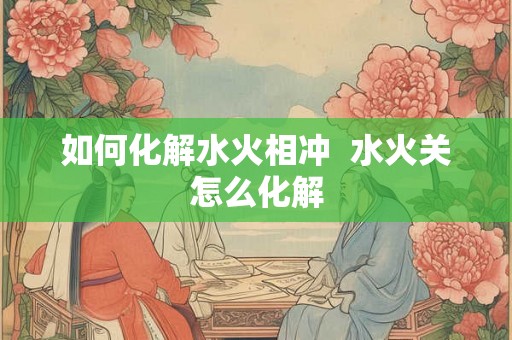 如何化解水火相冲  水火关怎么化解