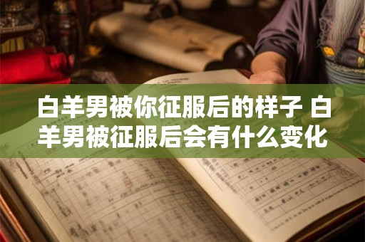 白羊男被你征服后的样子 白羊男被征服后会有什么变化 白羊男被你征服后的样子 白羊男被征服后会有什么变化