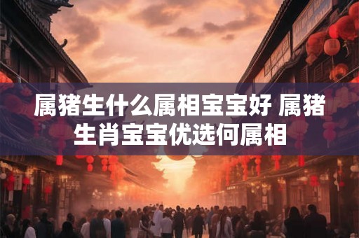 属猪生什么属相宝宝好 属猪生肖宝宝优选何属相 属猪生什么属相宝宝好 属猪生肖宝宝优选何属相