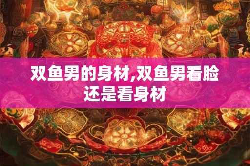 双鱼男的身材,双鱼男看脸还是看身材 双鱼男的身材,双鱼男看脸还是看身材