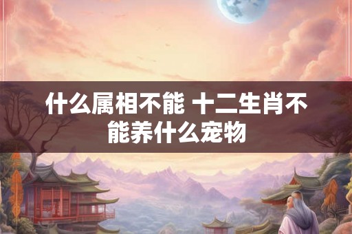 什么属相不能 十二生肖不能养什么宠物 什么属相不能 十二生肖不能养什么宠物