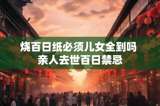 烧百日纸必须儿女全到吗 亲人去世百日禁忌