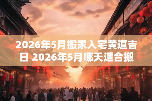 2026年5月搬家入宅黄道吉日 2026年5月哪天适合搬家