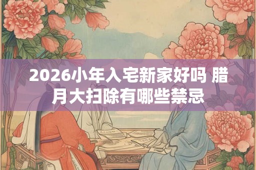 2026小年入宅新家好吗 腊月大扫除有哪些禁忌