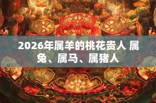 2026年属羊的桃花贵人 属兔、属马、属猪人