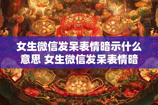 女生微信发呆表情暗示什么意思 女生微信发呆表情暗示啥